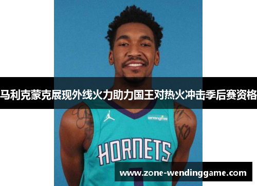 马利克蒙克展现外线火力助力国王对热火冲击季后赛资格
