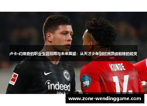 卢卡·约维奇的职业生涯回顾与未来展望：从天才少年到欧洲顶级前锋的蜕变