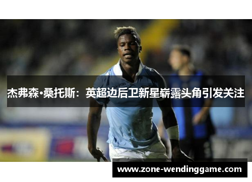 杰弗森·桑托斯：英超边后卫新星崭露头角引发关注