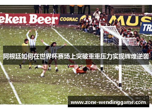 阿根廷如何在世界杯赛场上突破重重压力实现辉煌逆袭