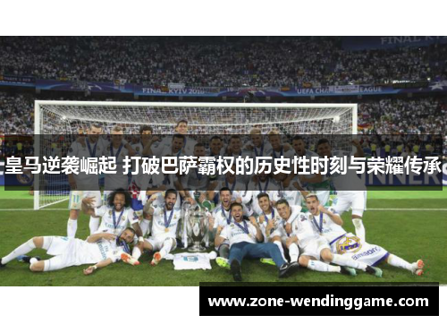皇马逆袭崛起 打破巴萨霸权的历史性时刻与荣耀传承
