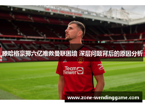 滕哈格豪掷六亿难救曼联困境 深层问题背后的原因分析