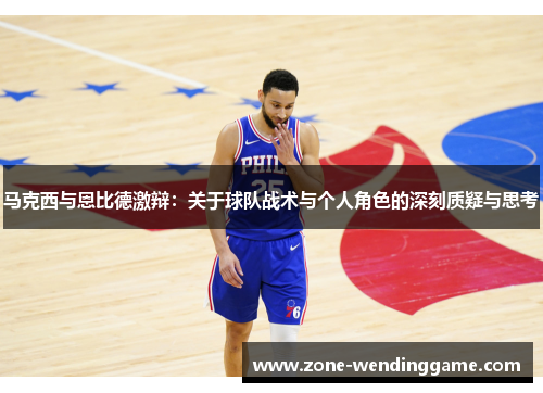 马克西与恩比德激辩：关于球队战术与个人角色的深刻质疑与思考