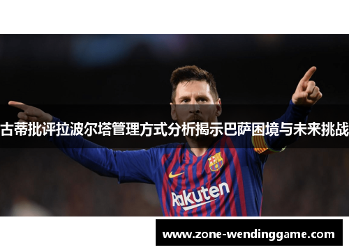 古蒂批评拉波尔塔管理方式分析揭示巴萨困境与未来挑战