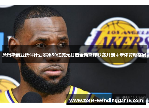 詹姆斯商业伙伴计划筹集50亿美元打造全新篮球联赛开创未来体育新格局
