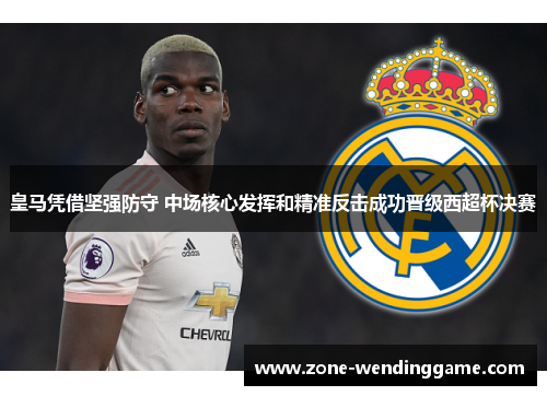 皇马凭借坚强防守 中场核心发挥和精准反击成功晋级西超杯决赛