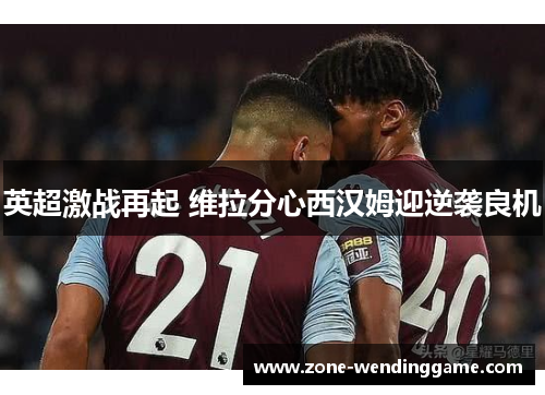英超激战再起 维拉分心西汉姆迎逆袭良机