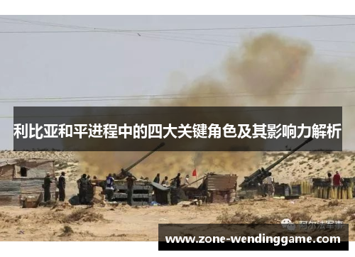 利比亚和平进程中的四大关键角色及其影响力解析