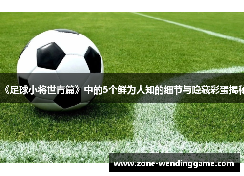 《足球小将世青篇》中的5个鲜为人知的细节与隐藏彩蛋揭秘