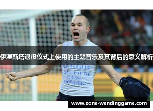 伊涅斯塔退役仪式上使用的主题音乐及其背后的意义解析