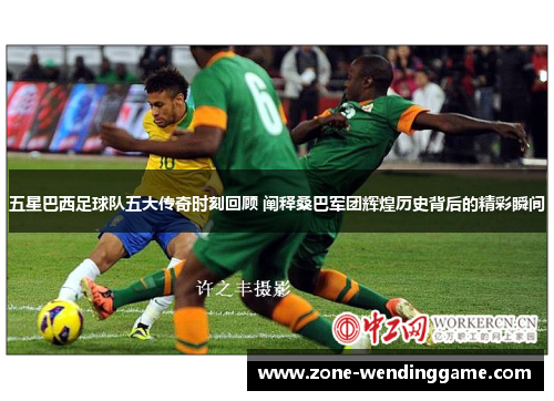 五星巴西足球队五大传奇时刻回顾 阐释桑巴军团辉煌历史背后的精彩瞬间