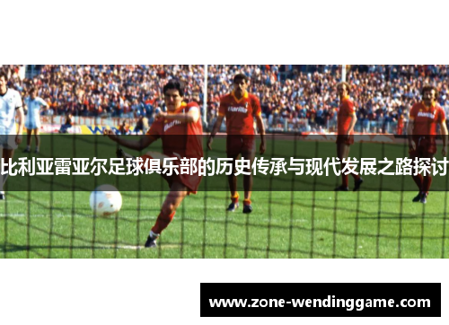 比利亚雷亚尔足球俱乐部的历史传承与现代发展之路探讨