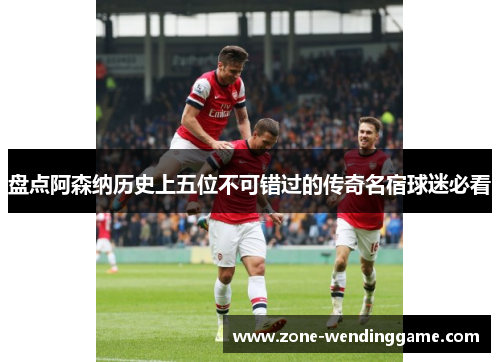 盘点阿森纳历史上五位不可错过的传奇名宿球迷必看