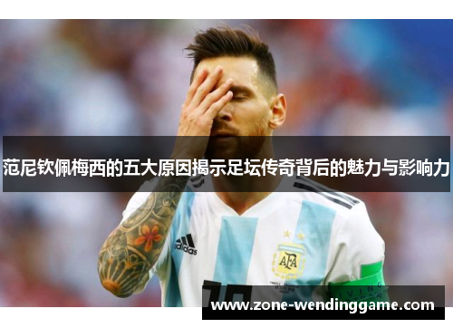 范尼钦佩梅西的五大原因揭示足坛传奇背后的魅力与影响力