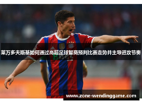 莱万多夫斯基如何通过高超足球智商预判比赛走势并主导进攻节奏
